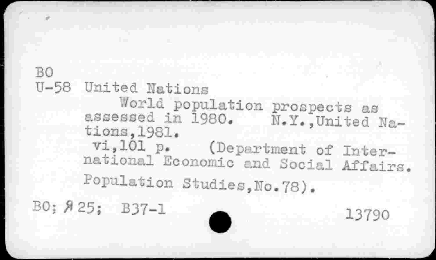 ﻿BO
U-58 United Nations
World population prospects as assessed in 1980. N.Y..United Nations, 1981.
vi,101 p. (Department of International Economic and Social Affairs. Population Studies,No.78).
BO; /125; B37-1
13790